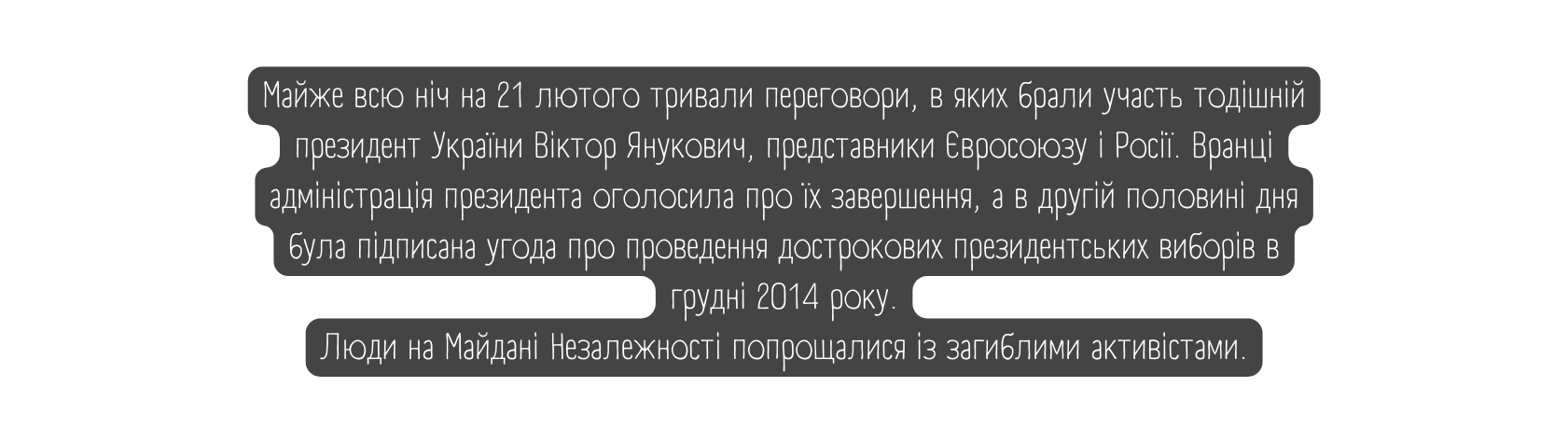 Майже всю ніч на 21 лютого тривали переговори в яких брали участь тодішній президент України Віктор Янукович представники Євросоюзу і Росії Вранці адміністрація президента оголосила про їх завершення а в другій половині дня була підписана угода про проведення дострокових президентських виборів в грудні 2014 року Люди на Майдані Незалежності попрощалися із загиблими активістами